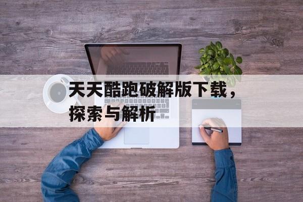 天天酷跑破解版下载，探索与解析