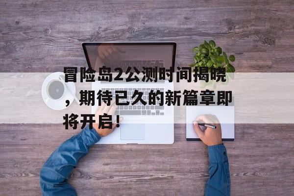 冒险岛2公测时间揭晓，期待已久的新篇章即将开启！