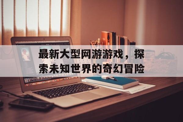最新大型网游游戏，探索未知世界的奇幻冒险