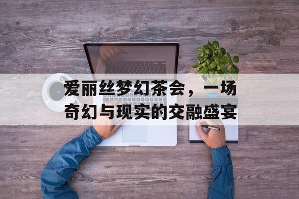 爱丽丝梦幻茶会，一场奇幻与现实的交融盛宴