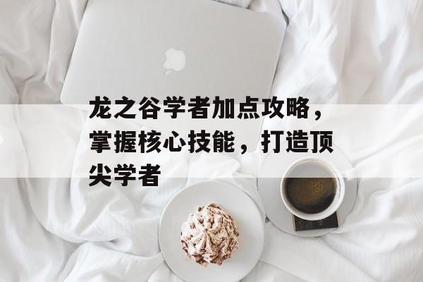 龙之谷学者加点攻略，掌握核心技能，打造顶尖学者
