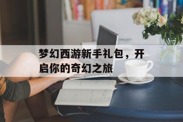 梦幻西游新手礼包，开启你的奇幻之旅