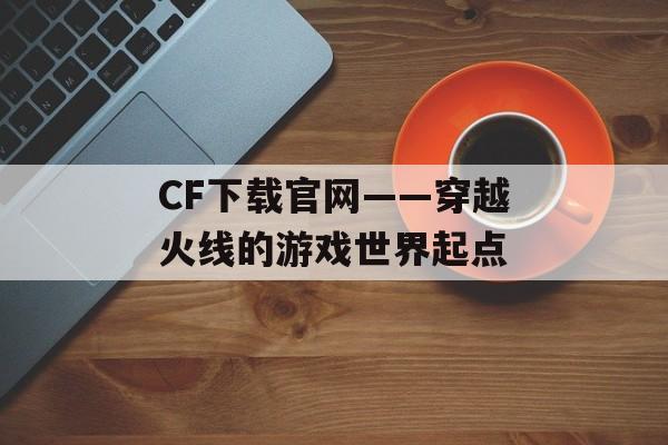 CF下载官网——穿越火线的游戏世界起点