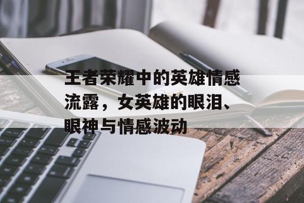 王者荣耀中的英雄情感流露，女英雄的眼泪、眼神与情感波动
