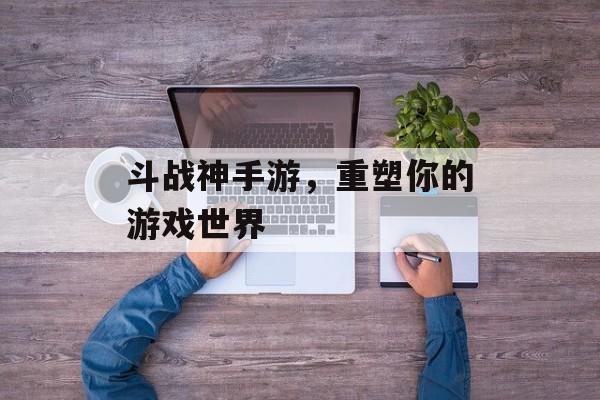 斗战神手游，重塑你的游戏世界