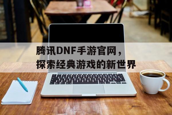 腾讯DNF手游官网，探索经典游戏的新世界