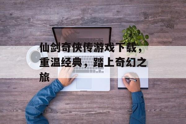 仙剑奇侠传游戏下载，重温经典，踏上奇幻之旅