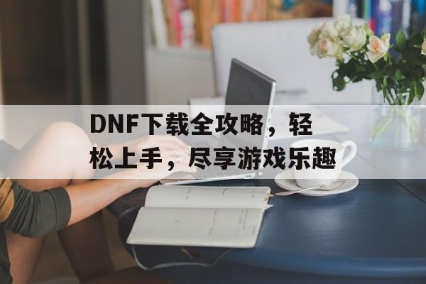 DNF下载全攻略，轻松上手，尽享游戏乐趣