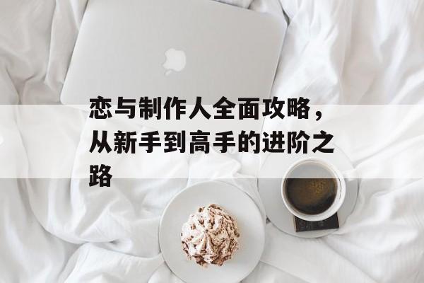 恋与制作人全面攻略，从新手到高手的进阶之路