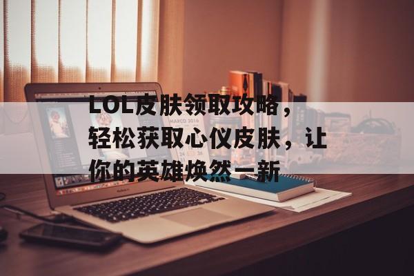 LOL皮肤领取攻略，轻松获取心仪皮肤，让你的英雄焕然一新
