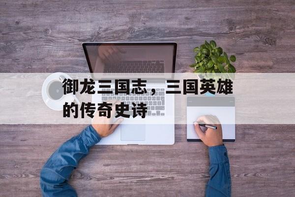 御龙三国志，三国英雄的传奇史诗
