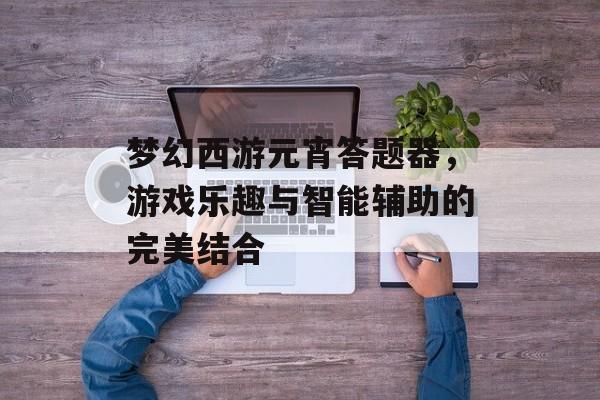 梦幻西游元宵答题器，游戏乐趣与智能辅助的完美结合