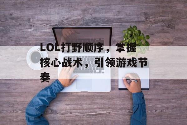 LOL打野顺序，掌握核心战术，引领游戏节奏