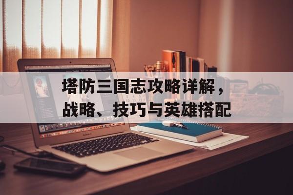塔防三国志攻略详解，战略、技巧与英雄搭配