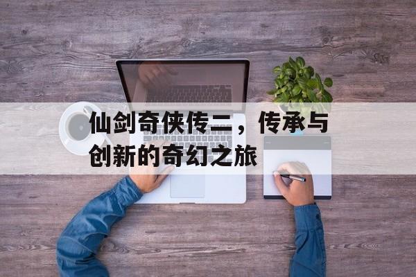 仙剑奇侠传二，传承与创新的奇幻之旅