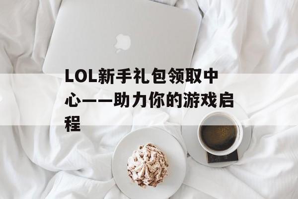 LOL新手礼包领取中心——助力你的游戏启程