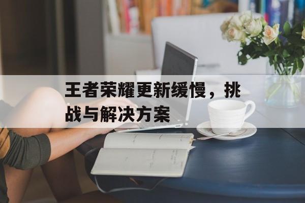 王者荣耀更新缓慢，挑战与解决方案