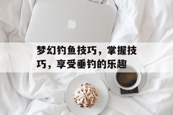 梦幻钓鱼技巧，掌握技巧，享受垂钓的乐趣