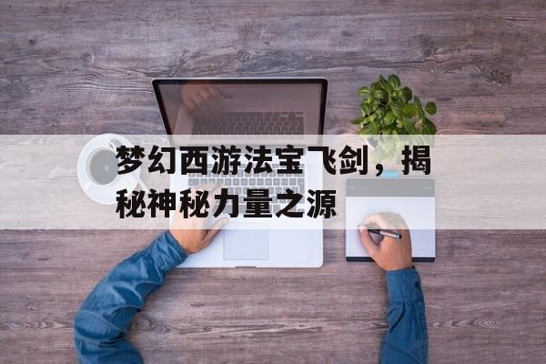 梦幻西游法宝飞剑，揭秘神秘力量之源