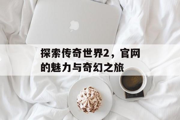 探索传奇世界2，官网的魅力与奇幻之旅