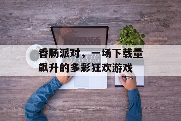 香肠派对，一场下载量飙升的多彩狂欢游戏