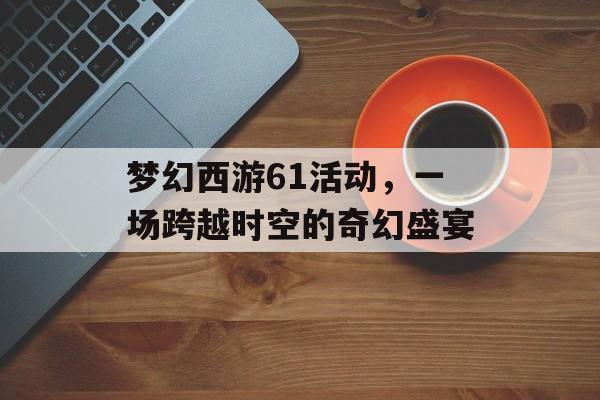 梦幻西游61活动，一场跨越时空的奇幻盛宴
