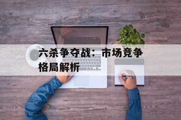 六杀争夺战：市场竞争格局解析