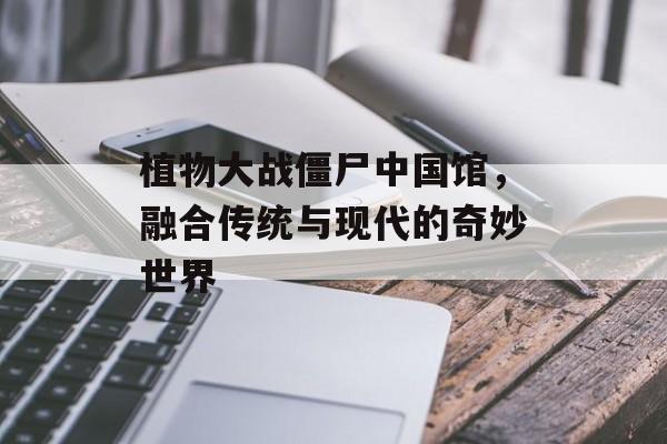 植物大战僵尸中国馆，融合传统与现代的奇妙世界