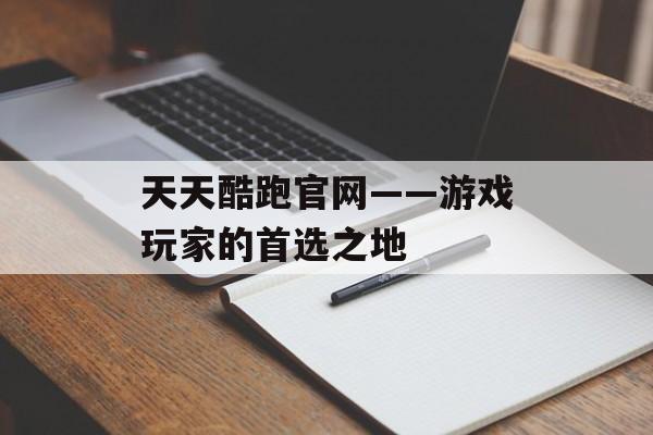 天天酷跑官网——游戏玩家的首选之地