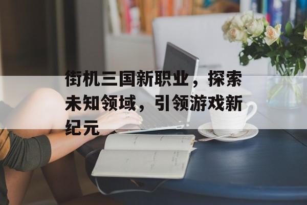 街机三国新职业，探索未知领域，引领游戏新纪元