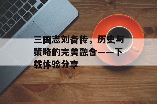 三国志刘备传，历史与策略的完美融合——下载体验分享