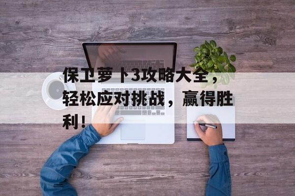 保卫萝卜3攻略大全，轻松应对挑战，赢得胜利！