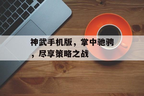 神武手机版，掌中驰骋，尽享策略之战