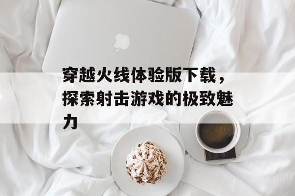 穿越火线体验版下载，探索射击游戏的极致魅力