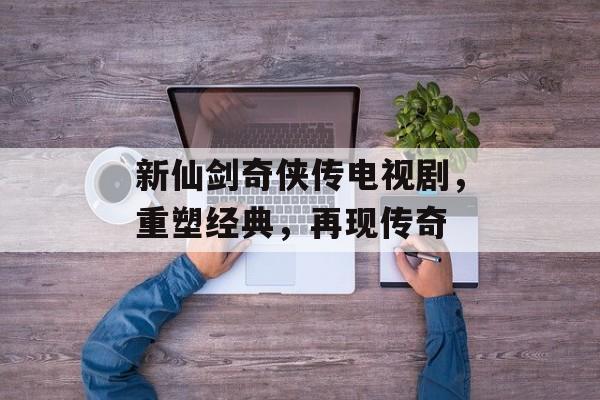 新仙剑奇侠传电视剧，重塑经典，再现传奇