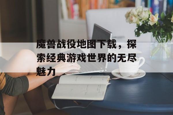 魔兽战役地图下载，探索经典游戏世界的无尽魅力