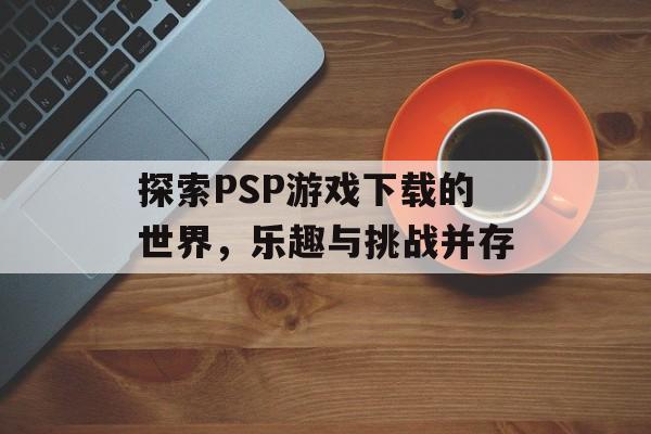 探索PSP游戏下载的世界，乐趣与挑战并存