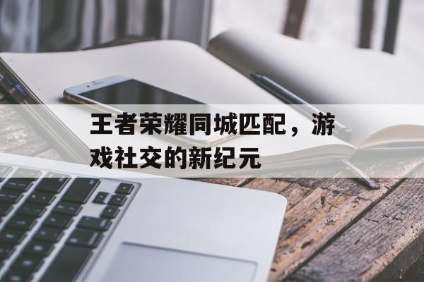 王者荣耀同城匹配，游戏社交的新纪元