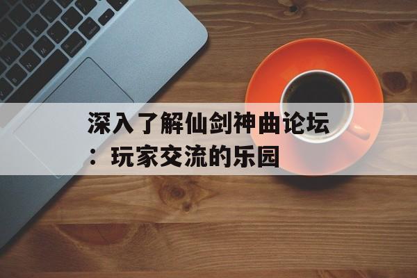 深入了解仙剑神曲论坛：玩家交流的乐园