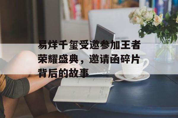 易烊千玺受邀参加王者荣耀盛典，邀请函碎片背后的故事
