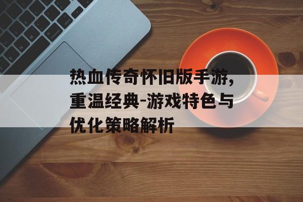 热血传奇怀旧版手游,重温经典-游戏特色与优化策略解析