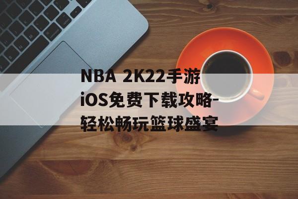 NBA 2K22手游iOS免费下载攻略-轻松畅玩篮球盛宴