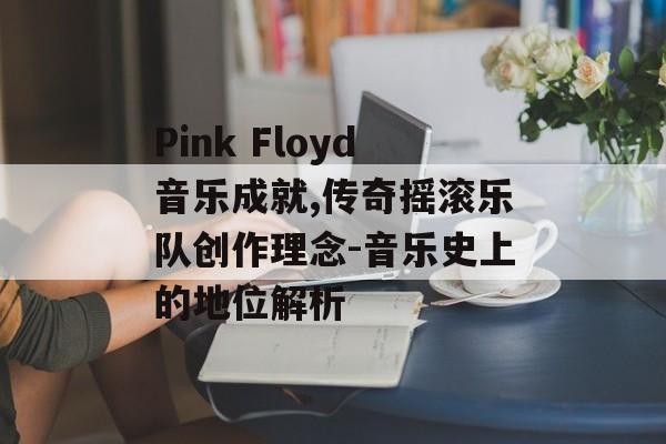Pink Floyd音乐成就,传奇摇滚乐队创作理念-音乐史上的地位解析