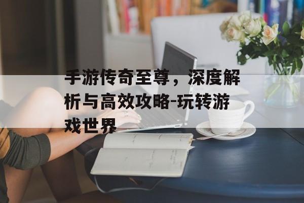 手游传奇至尊，深度解析与高效攻略-玩转游戏世界