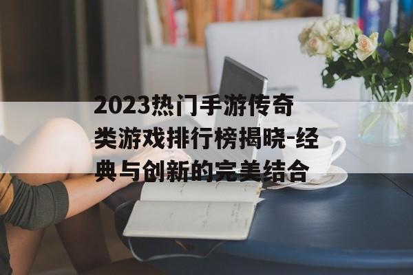 2023热门手游传奇类游戏排行榜揭晓-经典与创新的完美结合