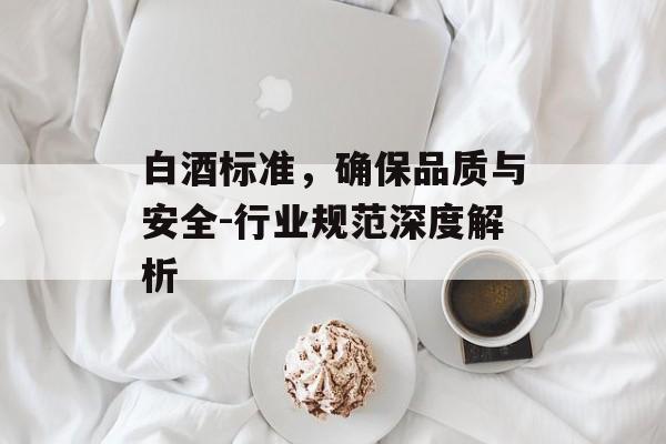 白酒标准，确保品质与安全-行业规范深度解析