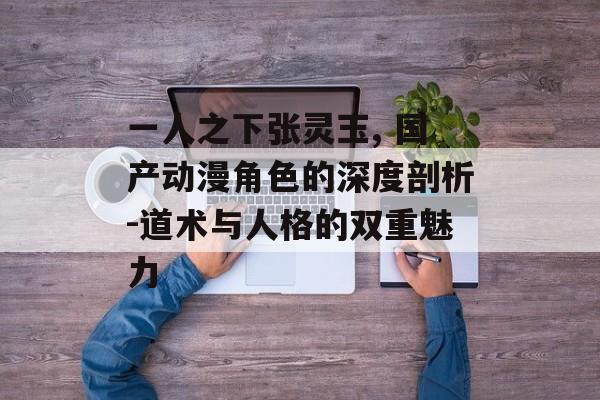 一人之下张灵玉, 国产动漫角色的深度剖析-道术与人格的双重魅力