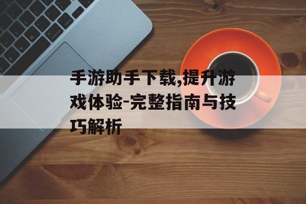 手游助手下载,提升游戏体验-完整指南与技巧解析