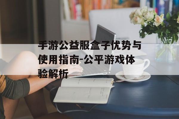 手游公益服盒子优势与使用指南-公平游戏体验解析