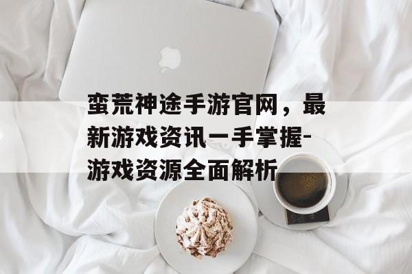 蛮荒神途手游官网，最新游戏资讯一手掌握-游戏资源全面解析